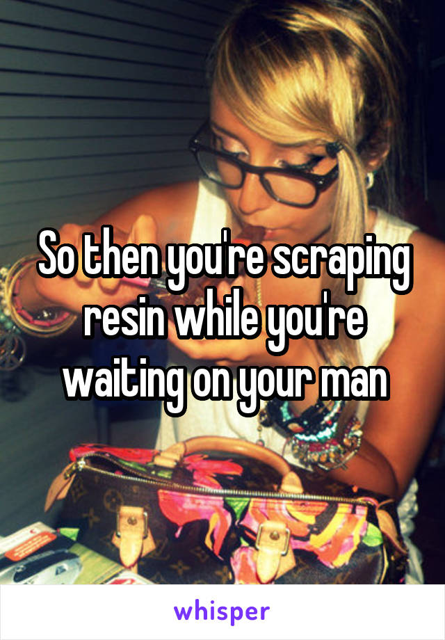 So then you're scraping resin while you're waiting on your man