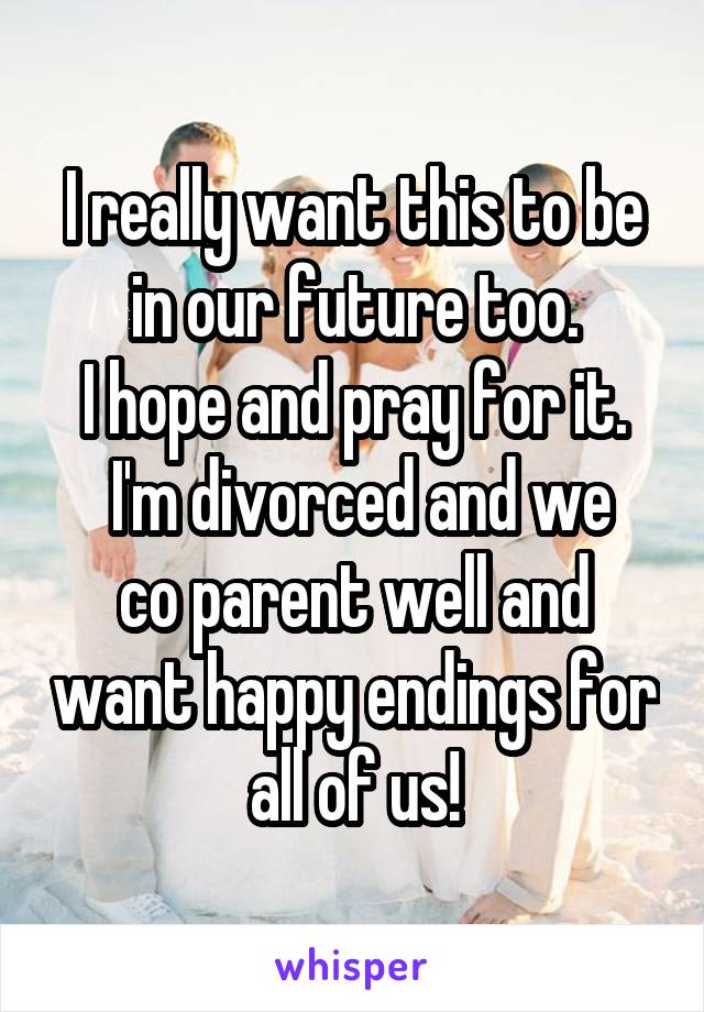 I really want this to be in our future too.
I hope and pray for it.
 I'm divorced and we co parent well and want happy endings for all of us!