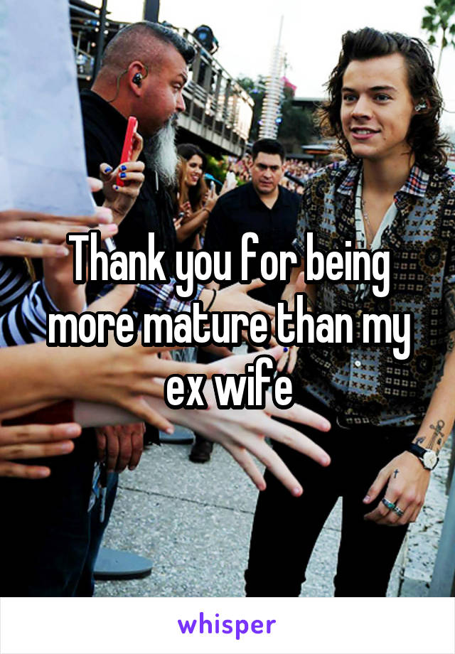 Thank you for being more mature than my ex wife