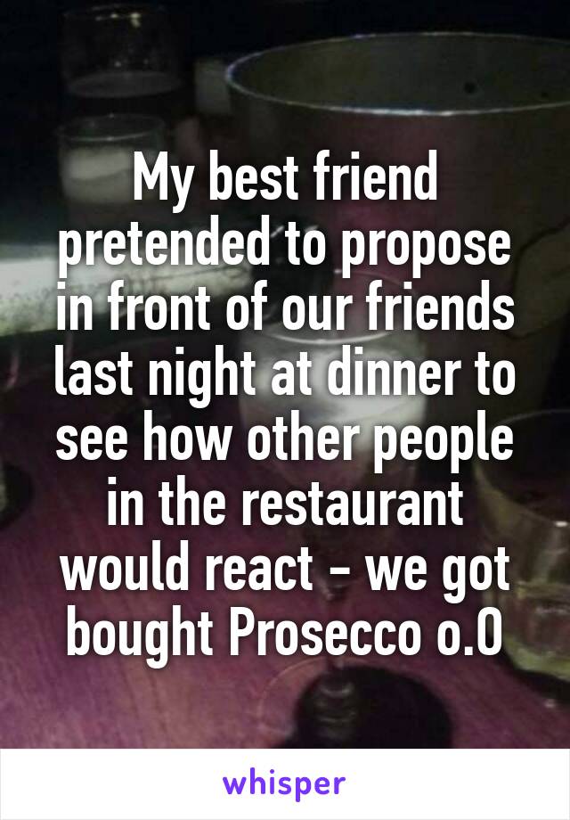My best friend pretended to propose in front of our friends last night at dinner to see how other people in the restaurant would react - we got bought Prosecco o.O