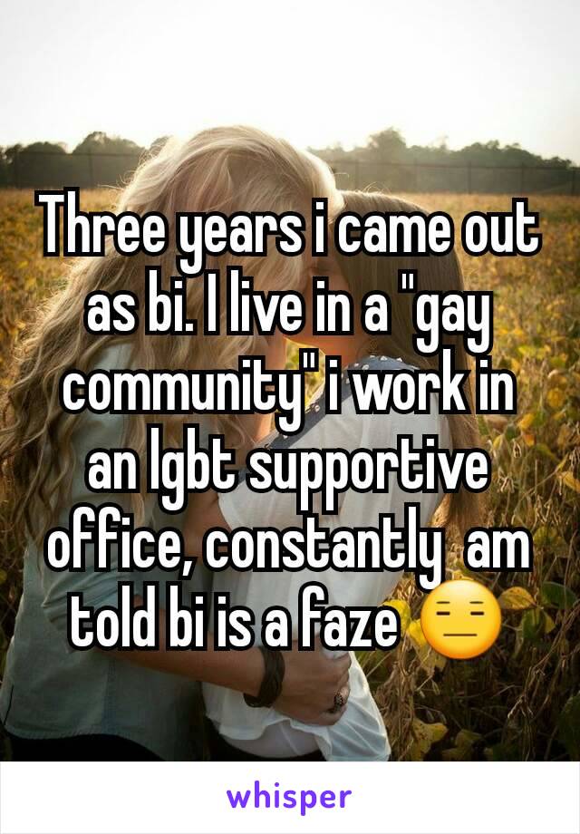 Three years i came out as bi. I live in a "gay community" i work in an lgbt supportive office, constantly  am told bi is a faze 😑