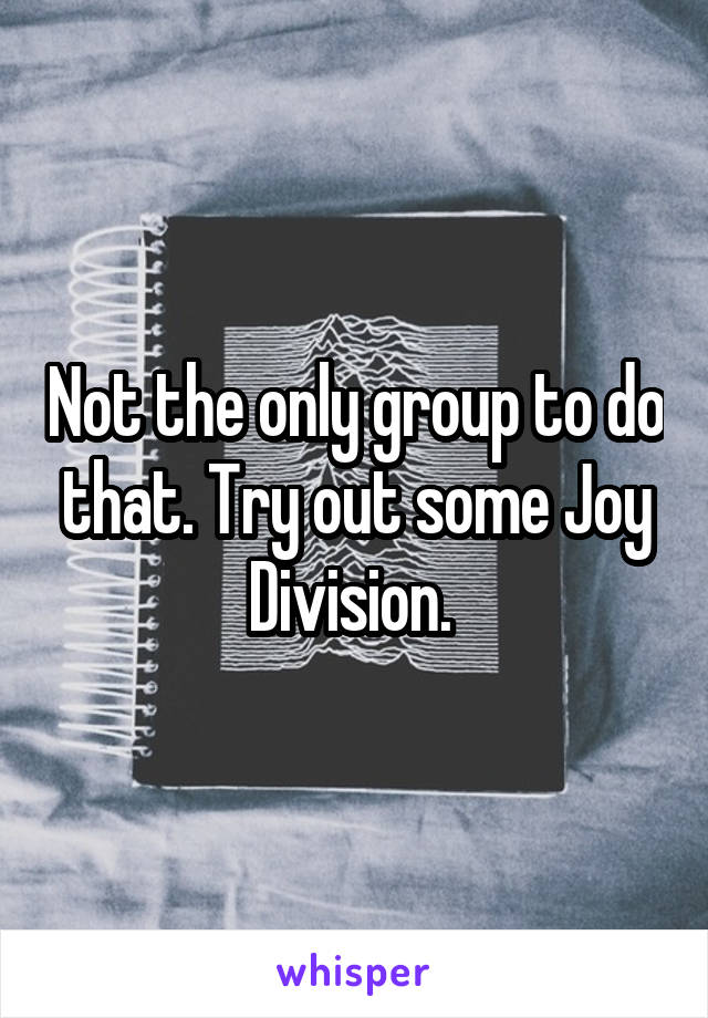 Not the only group to do that. Try out some Joy Division. 