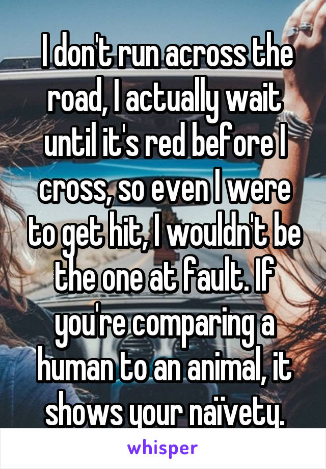  I don't run across the road, I actually wait until it's red before I cross, so even I were to get hit, I wouldn't be the one at fault. If you're comparing a human to an animal, it shows your naïvety.