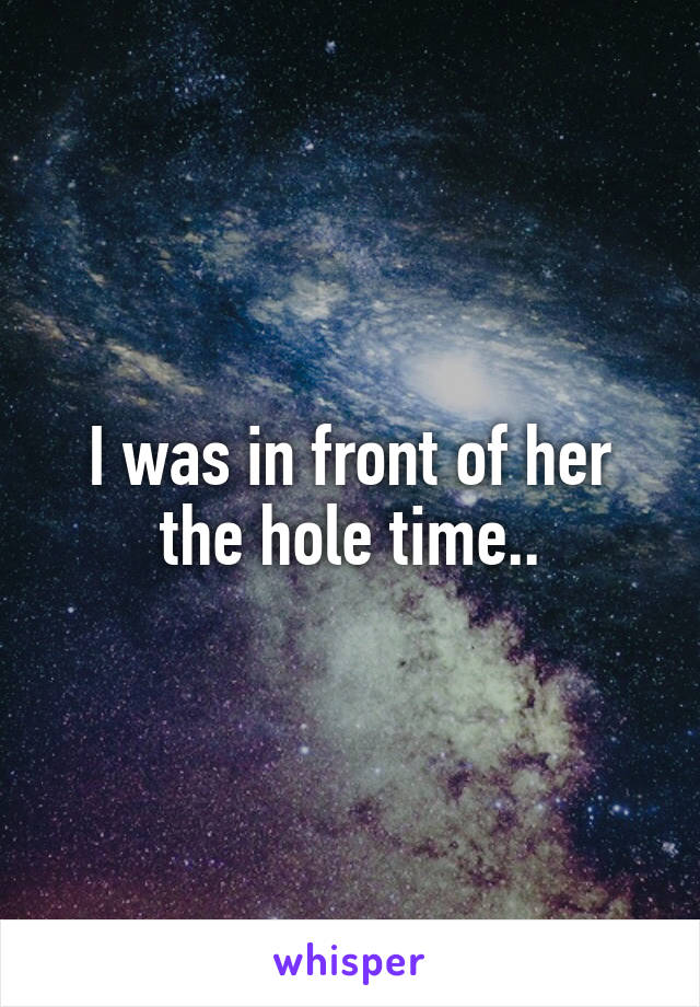 I was in front of her the hole time..