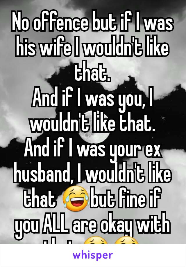 No offence but if I was his wife I wouldn't like that.
And if I was you, I wouldn't like that.
And if I was your ex husband, I wouldn't like that 😂but fine if you ALL are okay with that 😂😂