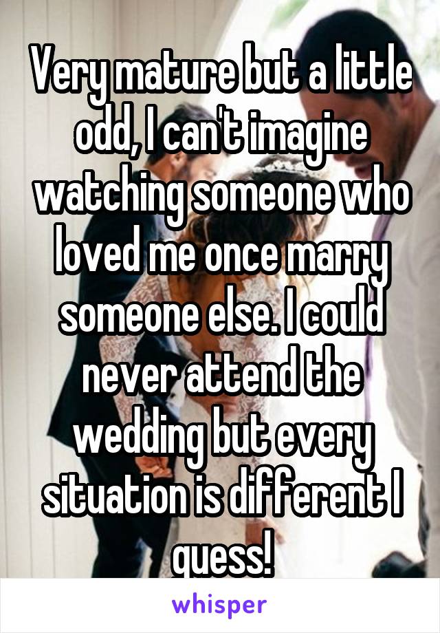 Very mature but a little odd, I can't imagine watching someone who loved me once marry someone else. I could never attend the wedding but every situation is different I guess!