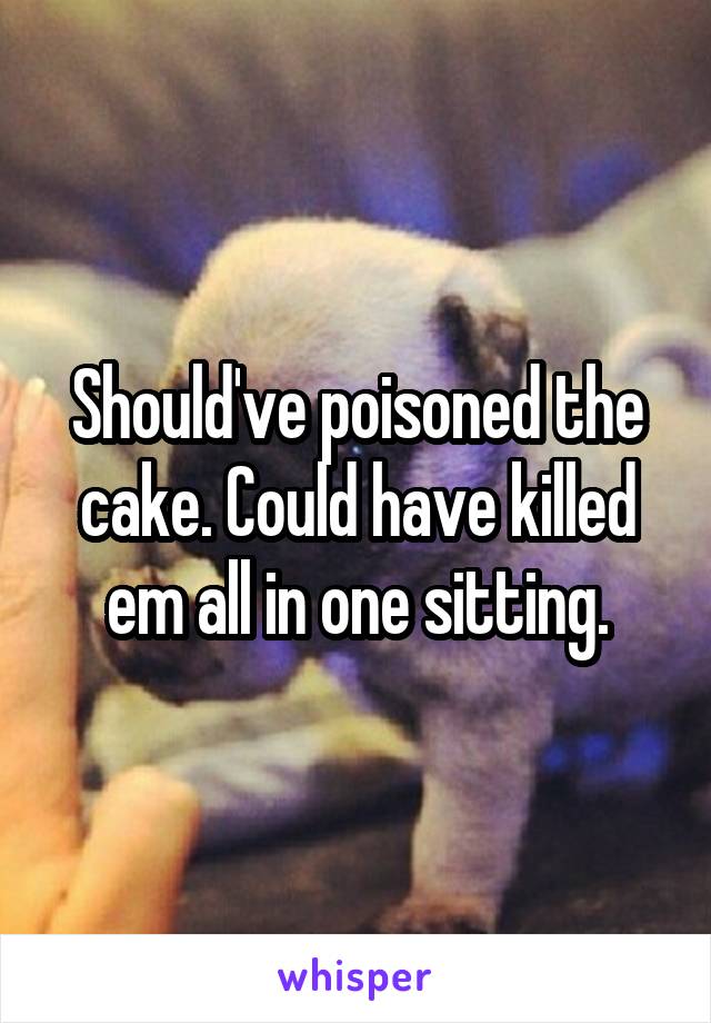 Should've poisoned the cake. Could have killed em all in one sitting.