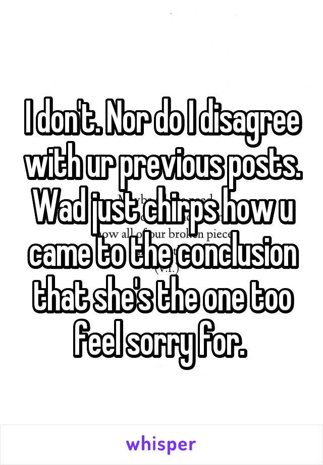 I don't. Nor do I disagree with ur previous posts. Wad just chirps how u came to the conclusion that she's the one too feel sorry for. 