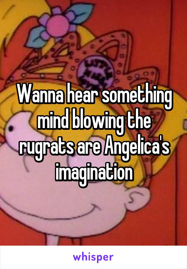 Wanna hear something mind blowing the rugrats are Angelica's imagination