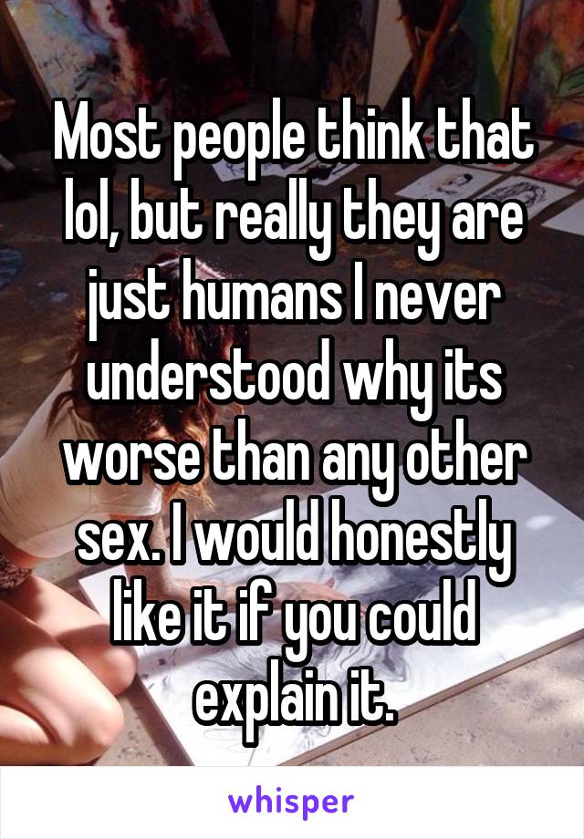 Most people think that lol, but really they are just humans I never understood why its worse than any other sex. I would honestly like it if you could explain it.