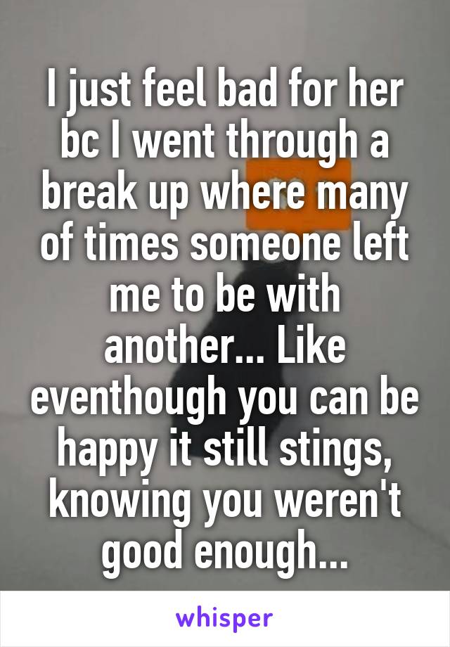 I just feel bad for her bc I went through a break up where many of times someone left me to be with another... Like eventhough you can be happy it still stings, knowing you weren't good enough...