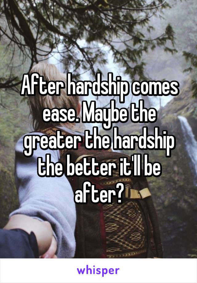 After hardship comes ease. Maybe the greater the hardship the better it'll be after?