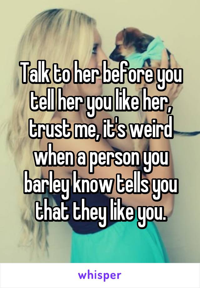 Talk to her before you tell her you like her, trust me, it's weird when a person you barley know tells you that they like you.
