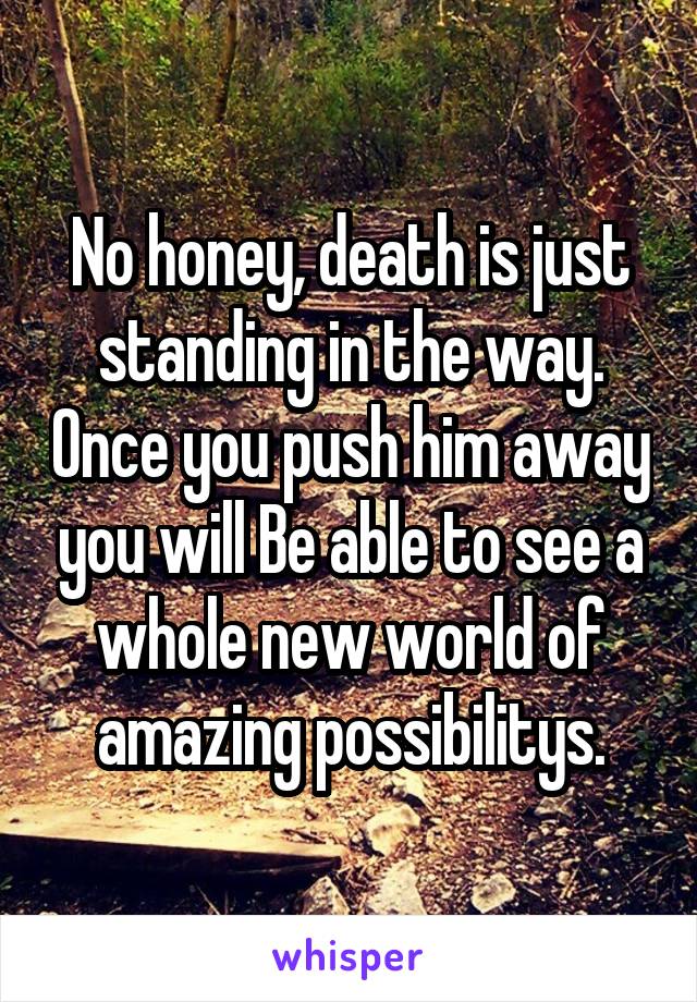 No honey, death is just standing in the way. Once you push him away you will Be able to see a whole new world of amazing possibilitys.