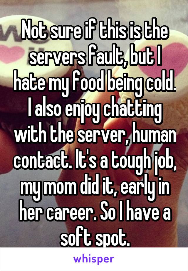 Not sure if this is the servers fault, but I hate my food being cold. I also enjoy chatting with the server, human contact. It's a tough job, my mom did it, early in her career. So I have a soft spot.