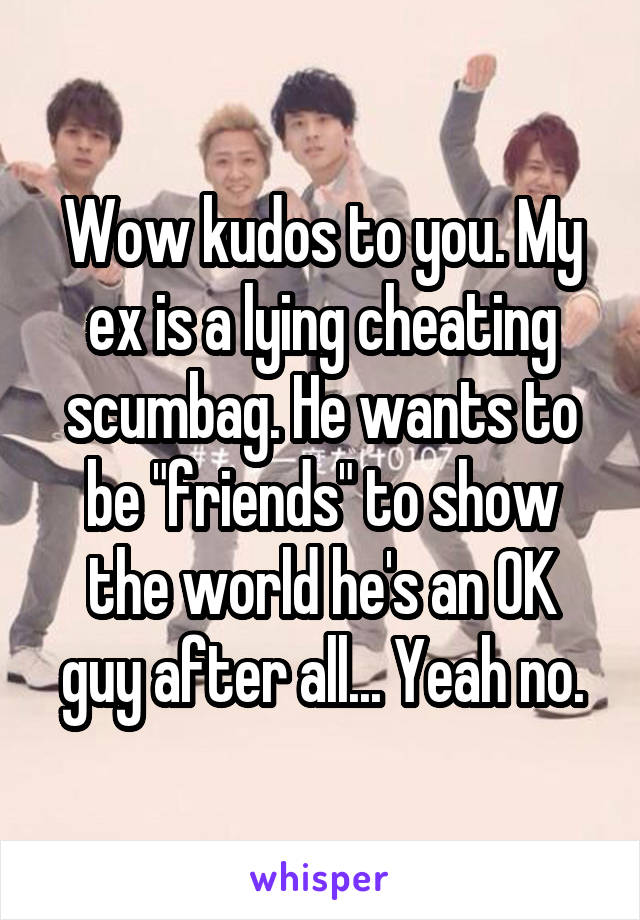 Wow kudos to you. My ex is a lying cheating scumbag. He wants to be "friends" to show the world he's an OK guy after all... Yeah no.