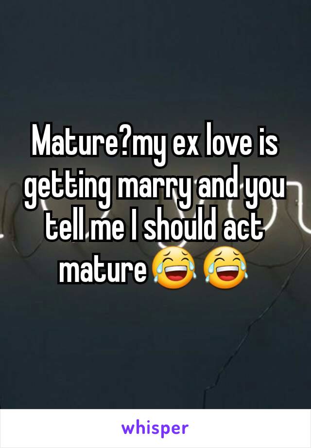 Mature?my ex love is getting marry and you tell me I should act mature😂😂
