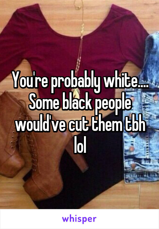 You're probably white.... Some black people would've cut them tbh lol