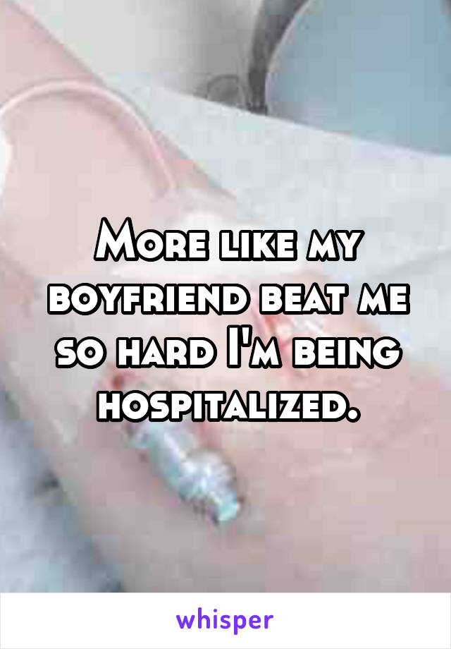 More like my boyfriend beat me so hard I'm being hospitalized.