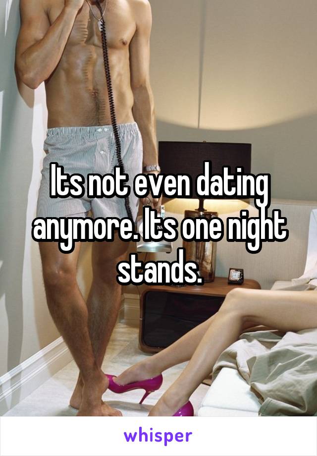 Its not even dating anymore. Its one night stands.