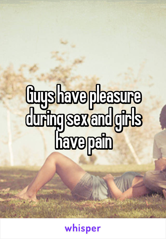 Guys have pleasure during sex and girls have pain