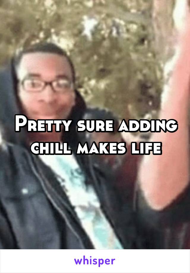 Pretty sure adding chill makes life