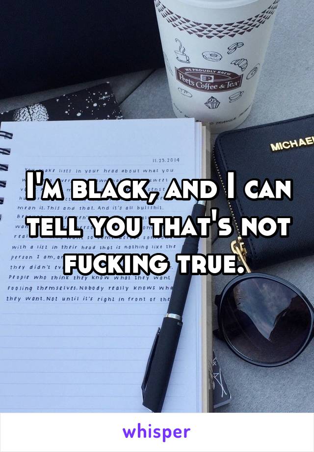 I'm black, and I can tell you that's not fucking true. 