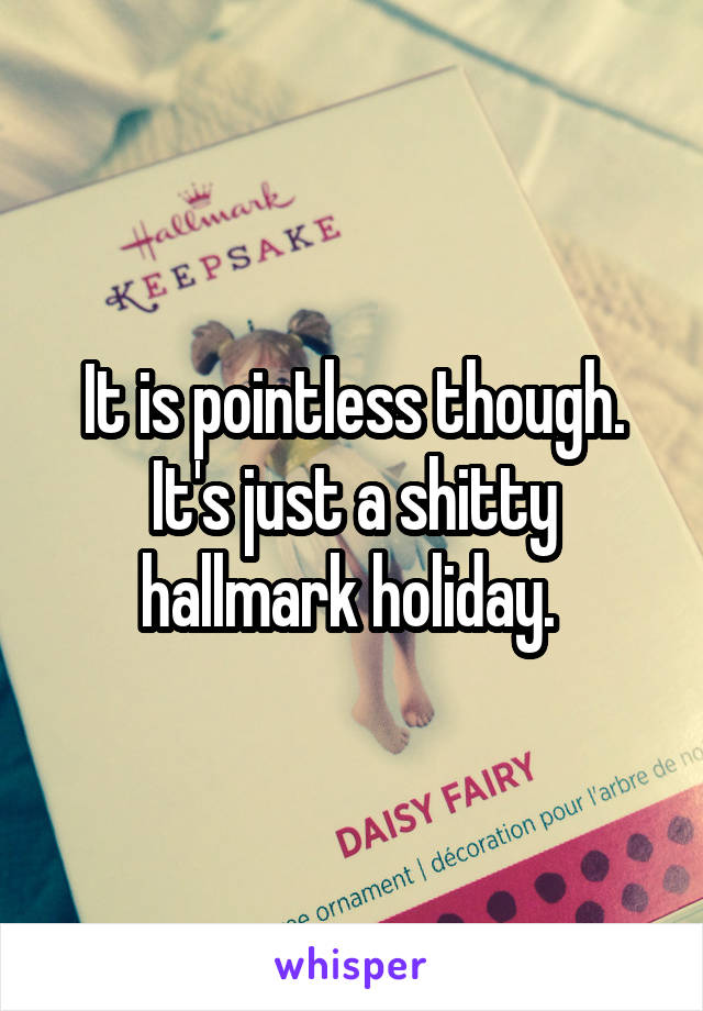 It is pointless though. It's just a shitty hallmark holiday. 