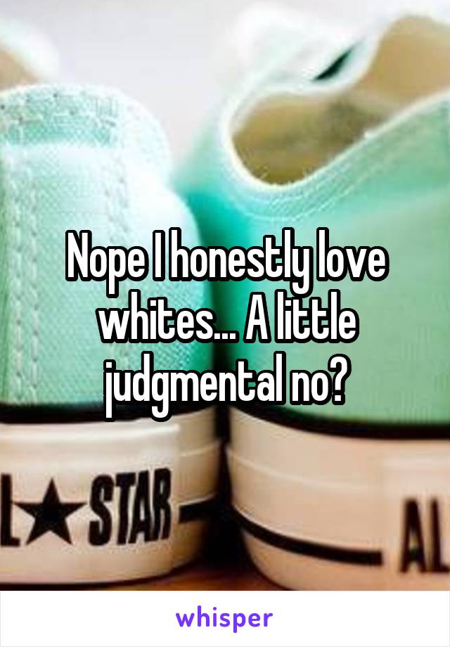 Nope I honestly love whites... A little judgmental no?