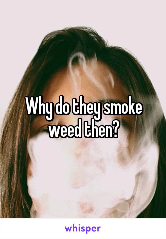 Why do they smoke weed then?