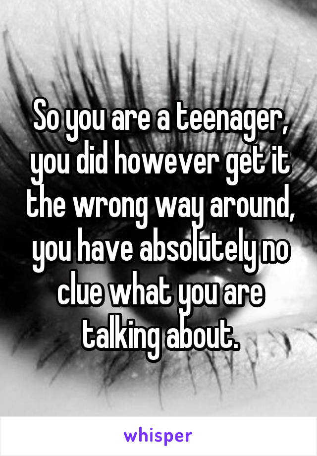 So you are a teenager, you did however get it the wrong way around, you have absolutely no clue what you are talking about.