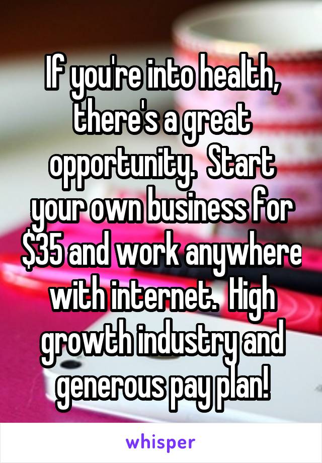If you're into health, there's a great opportunity.  Start your own business for $35 and work anywhere with internet.  High growth industry and generous pay plan!