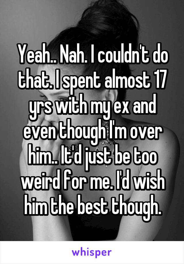 Yeah.. Nah. I couldn't do that. I spent almost 17 yrs with my ex and even though I'm over him.. It'd just be too weird for me. I'd wish him the best though.