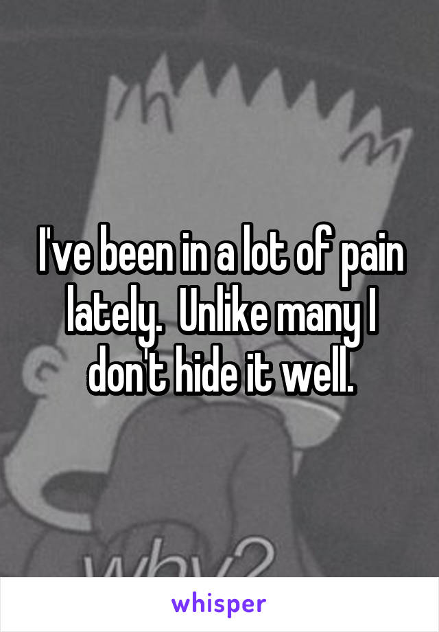 I've been in a lot of pain lately.  Unlike many I don't hide it well.