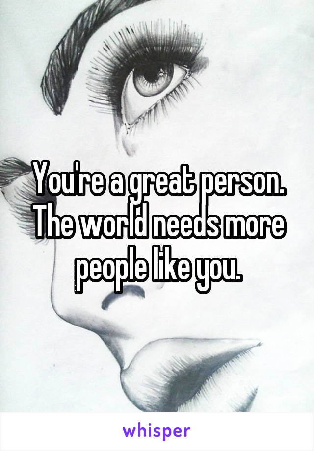 You're a great person. The world needs more people like you.