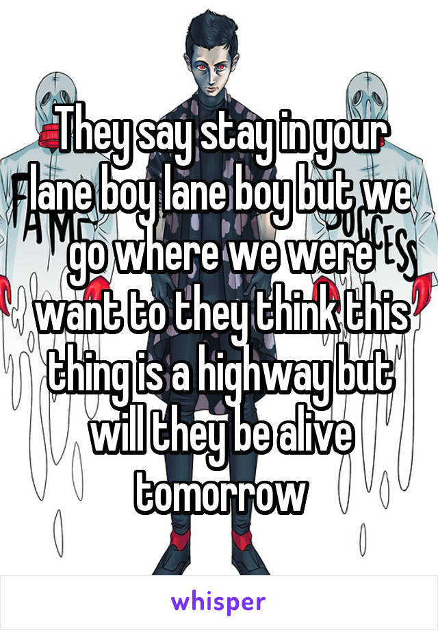 They say stay in your lane boy lane boy but we go where we were want to they think this thing is a highway but will they be alive tomorrow