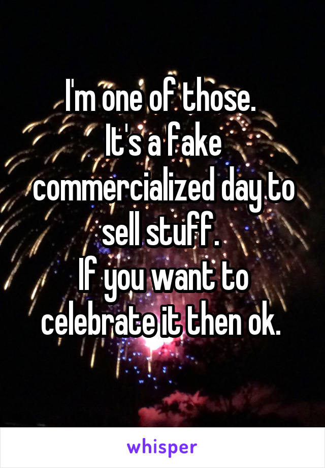 I'm one of those. 
It's a fake commercialized day to sell stuff. 
If you want to celebrate it then ok. 
