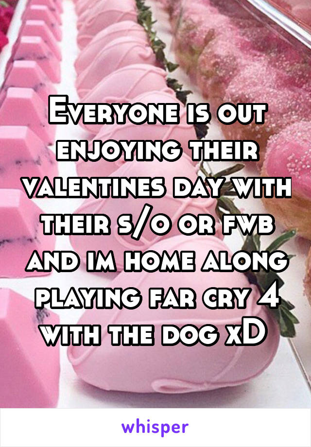 Everyone is out enjoying their valentines day with their s/o or fwb and im home along playing far cry 4 with the dog xD 