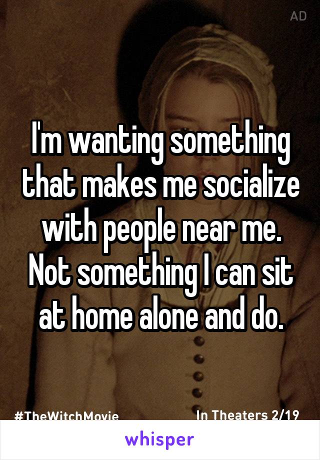 I'm wanting something that makes me socialize with people near me. Not something I can sit at home alone and do.