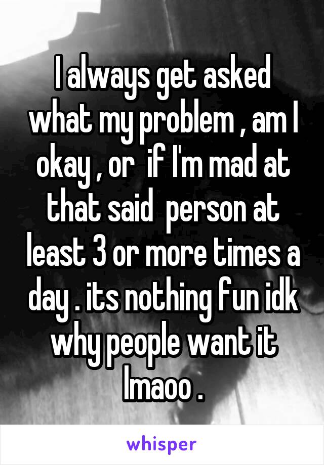 I always get asked what my problem , am I okay , or  if I'm mad at that said  person at least 3 or more times a day . its nothing fun idk why people want it lmaoo .