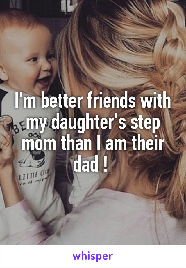 I'm better friends with my daughter's step mom than I am their dad ! 