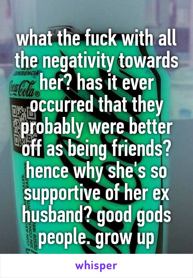 what the fuck with all the negativity towards her? has it ever occurred that they probably were better off as being friends? hence why she's so supportive of her ex husband? good gods people. grow up