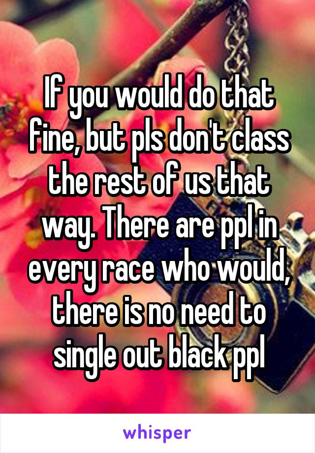 If you would do that fine, but pls don't class the rest of us that way. There are ppl in every race who would, there is no need to single out black ppl