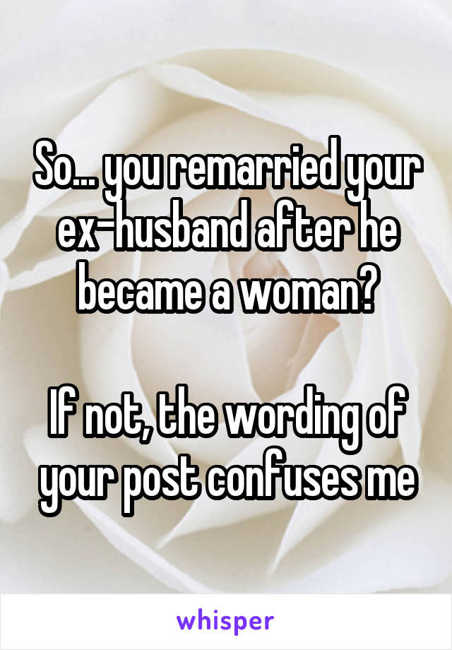 So... you remarried your ex-husband after he became a woman?

If not, the wording of your post confuses me