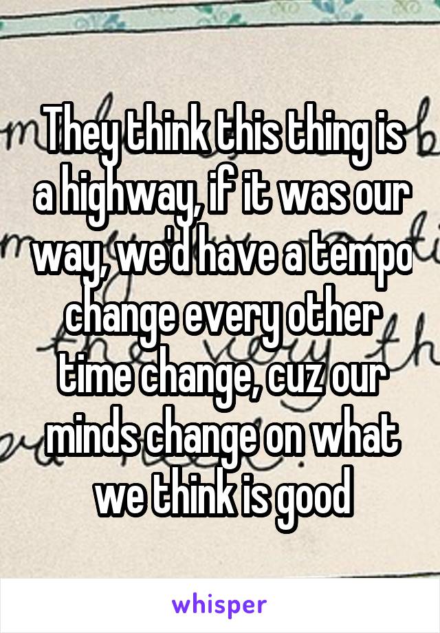 They think this thing is a highway, if it was our way, we'd have a tempo change every other time change, cuz our minds change on what we think is good