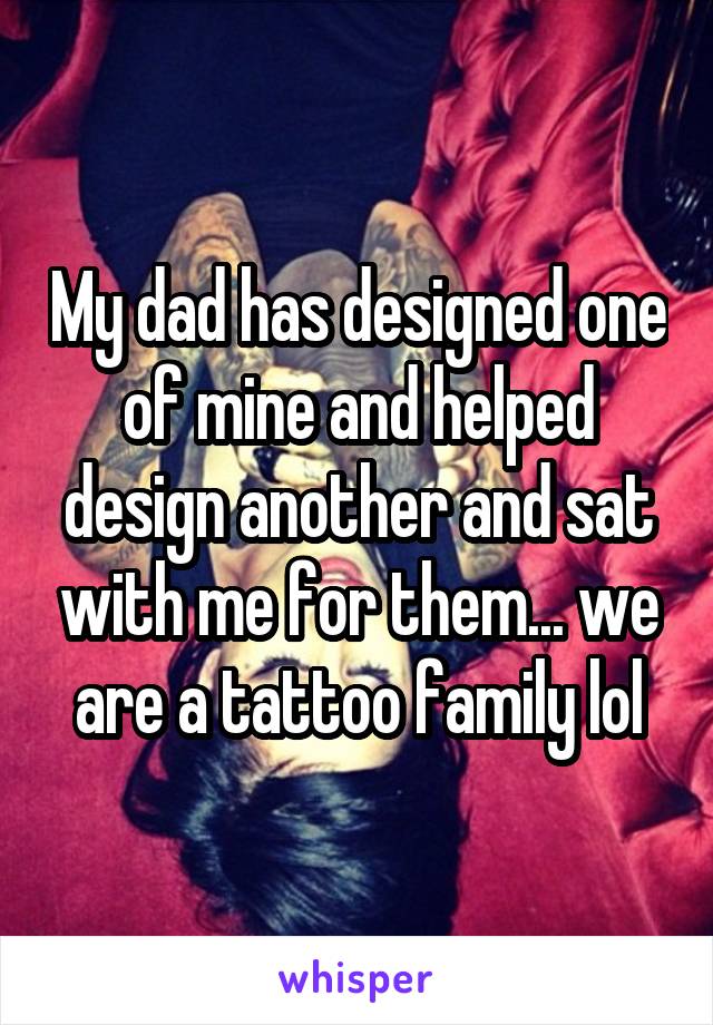 My dad has designed one of mine and helped design another and sat with me for them... we are a tattoo family lol