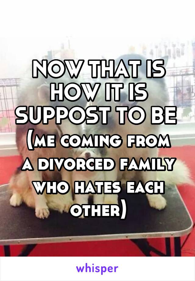 NOW THAT IS HOW IT IS SUPPOST TO BE 
(me coming from a divorced family who hates each other)