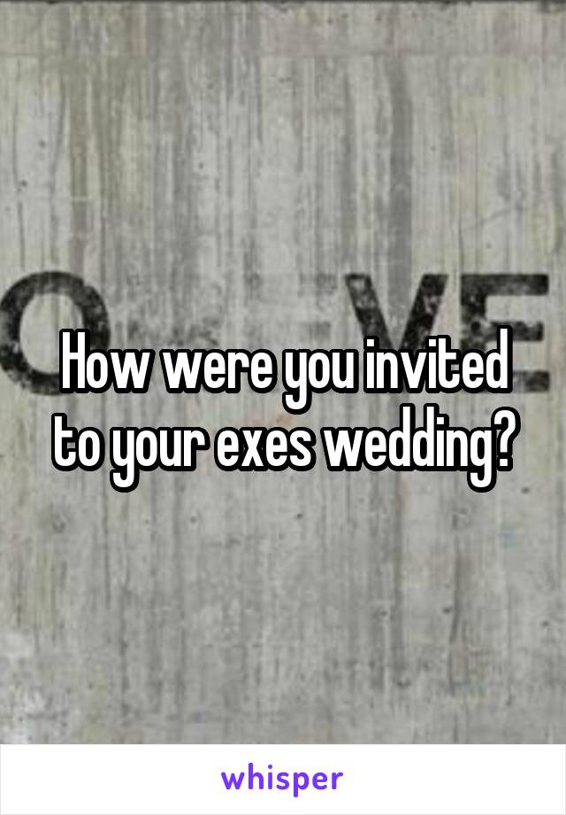 How were you invited to your exes wedding?