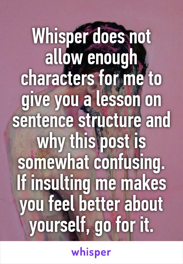 Whisper does not allow enough characters for me to give you a lesson on sentence structure and why this post is somewhat confusing.
If insulting me makes you feel better about yourself, go for it.