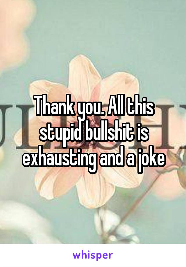 Thank you. All this stupid bullshit is exhausting and a joke